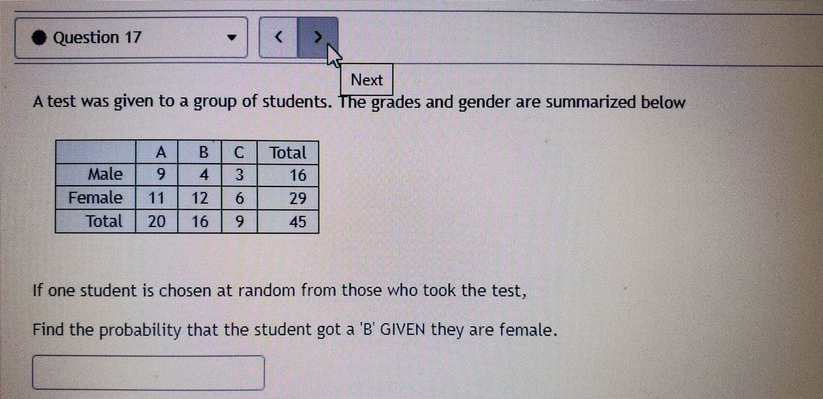 ● Question 17
Next
A test was given to a group of students. The grades and gender are summarized below
B.
C.
Total
Male
6.
4
16
Female
11
12
6.
29
Total
20
16
6.
45
If one student is chosen at random from those who took the test,
Find the probability that the student got a B GIVEN they are female.
3.
A.
