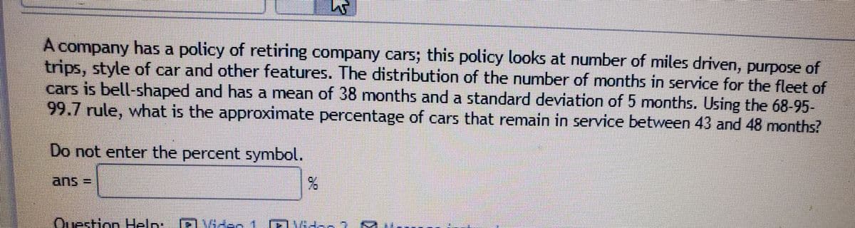 A company has a policy of retiring company cars; this policy looks at number of miles driven, purpose of
trips, style of car and other features. The distribution of the number of months in service for the fleet of
cars is bell-shaped and has a mean of 38 months and a standard deviation of 5 months. Using the 68-95-
99.7 rule, what is the approximate percentage of cars that remain in service between 43 and 48 months?
Do not enter the percent symbol.
ans 3D
Question
Help:
