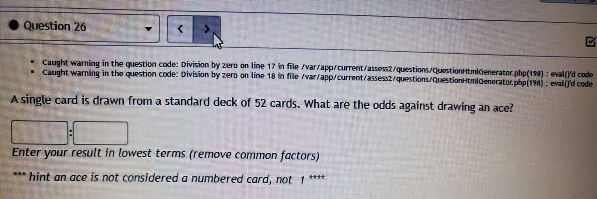 • Question 26
•Caught warning in the question code: Division by zero on line 17 in file /var/app/current/assess2/questions/QuestionHtmlGenerator.php(198) : eval()'d code
• Caught warning in the question code: Division by zero on line 18 in file /var/app/current/assess2/questions/QuestionHtmlGenerator.php(198) : eval()'d code
A single card is drawn from a standard deck of 52 cards. What are the odds against drawing an ace?
Enter your result in lowest terms (remove common factors)
*** hint an ace is not considered a numbered card, not 1
****
