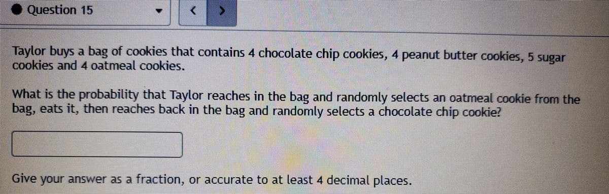 ● Question 15
Taylor buys a bag of cookies that contains 4 chocolate chip cookies, 4 peanut butter cookies, 5 sugar
cookies and 4 oatmeal cookies.
What is the probability that Taylor reaches in the bag and randomly selects an oatmeal cookie from the
bag, eats it, then reaches back in the bag and randomly selects a chocolate chip cookie?
Give your answer as a fraction, or accurate to at least 4 decimal places.
Ices,
