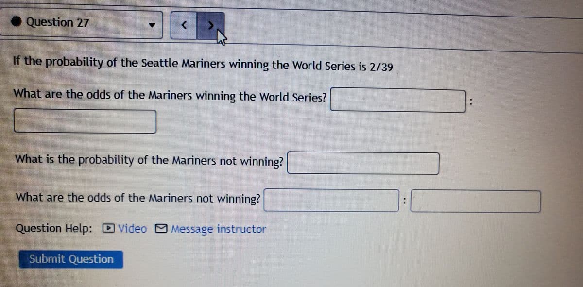 ● Question 27
If the probability of the Seattle Mariners winning the World Series is 2/39
What are the odds of the Mariners winning the World Series?
What is the probability of the Mariners not winning?
What are the odds of the Mariners not winning?
Question Help: D Video M Message instructor
Submit Question
