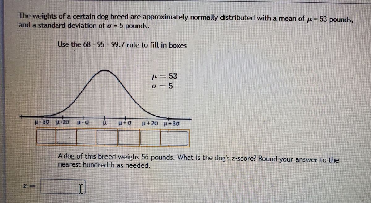 The weights of a certain dog breed are approximately normally distributed with a mean ofu = 53 pounds,
and a standard deviation of o = 5 pounds.
%3D
Use the 68 95 - 99.7 rule to fill in boxes
A=53
0+d
+20 p+30
A dog of this breed weighs 56 pounds. What is the dog's z-Score? Round your answer to the
nearest hundredth as needed.
