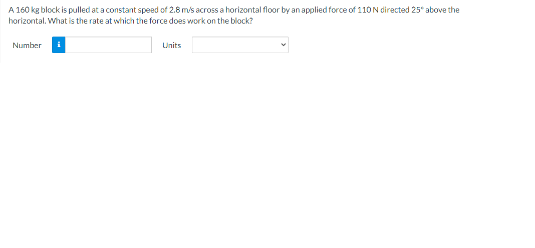 A 160 kg block is pulled at a constant speed of 2.8 m/s across a horizontal floor by an applied force of 110 N directed 25° above the
horizontal. What is the rate at which the force does work on the block?
Number
i
Units
