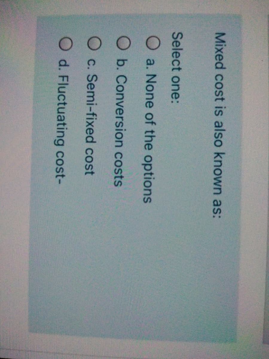 Mixed cost is also known as:
Select one:
a. None of the options
O b. Conversion costs
O c. Semi-fixed cost
O d. Fluctuating cost-
