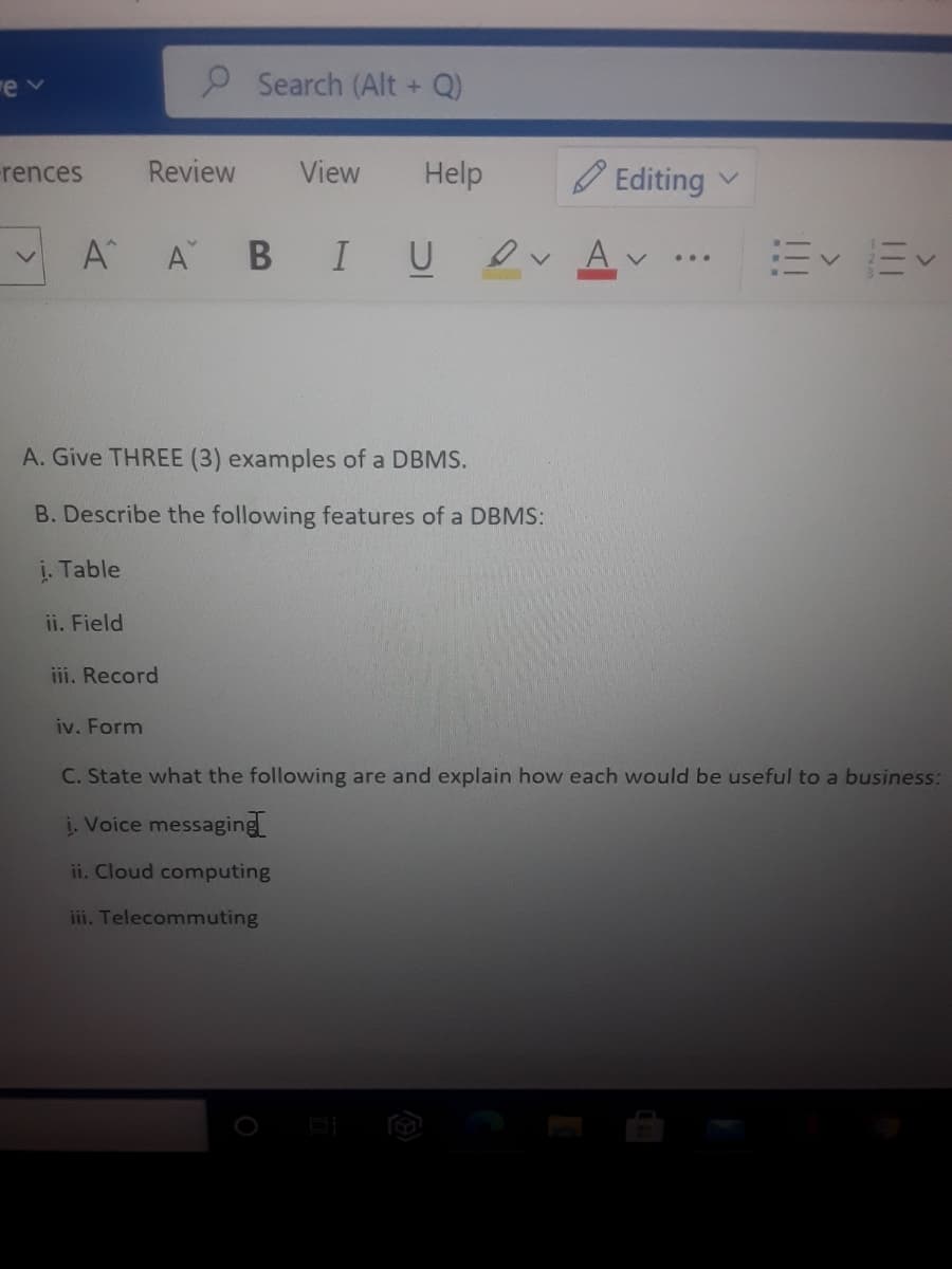 Search (Alt + Q)
Review
View
Help
のEditing
rences
A
В
I U
Ev Ev
A. Give THREE (3) examples of a DBMS.
B. Describe the following features of a DBMS:
į. Table
ii. Field
iii. Record
iv. Form
C. State what the following are and explain how each would be useful to a business:
į. Voice messaging
ii. Cloud computing
iii. Telecommuting
