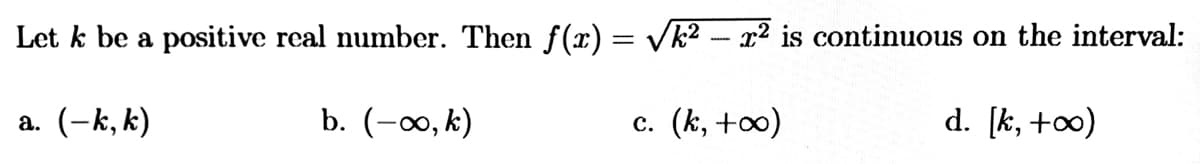 Let k be a positive real number. Then f(x) = Vk² - x² is continuous on the interval:
%3D
a. (-k, k)
b. (-∞, k)
c. (k, +0)
d. [k, +∞)

