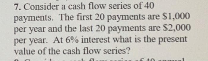 7. Consider a cash flow series of 40
payments. The first 20 payments are $1,000
per year and the last 20 payments are $2,000
per year. At 6% interest what is the present
value of the cash flow series?
