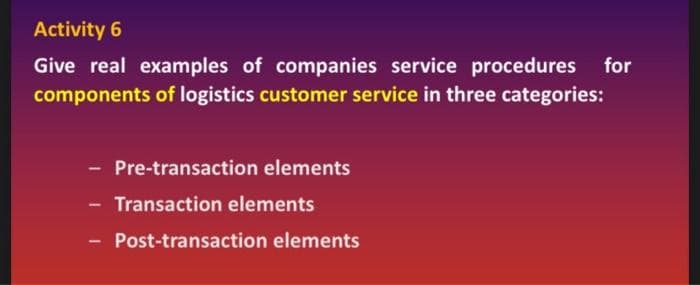 Activity 6
Give real examples of companies service procedures for
components of logistics customer service in three categories:
Pre-transaction elements
Transaction elements
Post-transaction elements

