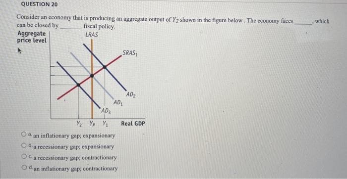 QUESTION 20
Consider an economy that is producing an aggregate output of Y2 shown in the figure below. The economy fäces
can be closed by
Aggregate
price level
which
fiscal policy.
LRAS
SRAS
AD2
AD1
AD
Y2 Yp Y1
Real GDP
Oa.
an inflationary gap; expansionary
O b-a recessionary gap; expansionary
Oc a recessionary gap; contractionary
O d an inflationary gap; contractionary
