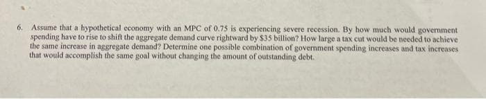 6. Assume that a hypothetical economy with an MPC of 0.75 is experiencing severe recession. By how much would government
spending have to rise to shift the aggregate demand curve rightward by $35 billion? How large a tax cut would be needed to achieve
the same increase in aggregate demand? Determine one possible combination of government spending increases and tax increases
that would accomplish the same goal without changing the amount of outstanding debt.
