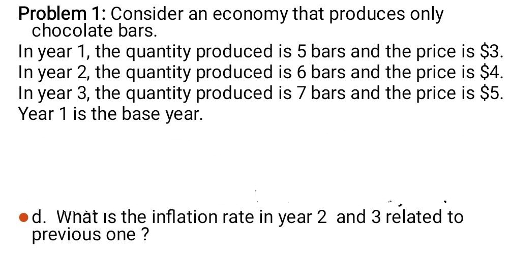 Problem 1: Consider an economy that produces only
chocolate bars.
In year 1, the quantity produced is 5 bars and the price is $3.
In year 2, the quantity produced is 6 bars and the price is $4.
In year 3, the quantity produced is 7 bars and the price is $5.
Year 1 is the base year.
•d. What is the inflation rate in year 2 and 3 related to
previous one ?
