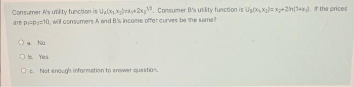 Consumer A's utility function is UA(x1,X2)=x,+2X3V2. Consumer B's utility function is Ug(x1,X2)= x2+2ln(1+x). If the prices
are pi=p2=10, will consumers A and B's income offer curves be the same?
O a. No
O b. Yes
O c. Not enough information to answer question.
