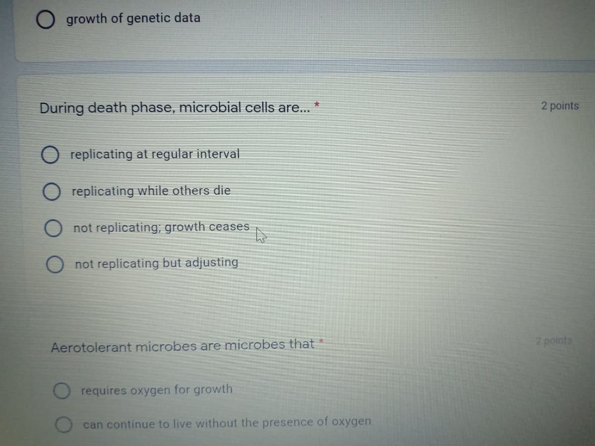 O growth of genetic data
During death phase, microbial cells are...
2 points
replicating at regular interval
O replicating while others die
O not replicating; growth ceases
O not replicating but adjusting
2 points
Aerotolerant microbes are microbes that *
requires oxygen for growth
can continue to live without the presence of oxygen
