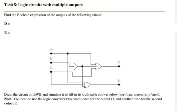 Task 5: Logic circuits with multiple outputs
Find the Boolean expression of the outputs of the following circuit,
D =
E =
Draw the circuit on EWB and simulate it to fill-in its truth table shown below (use logic converter please).
Note: You need to use the logic converter two times, once for the output D, and another time for the second
output E.
