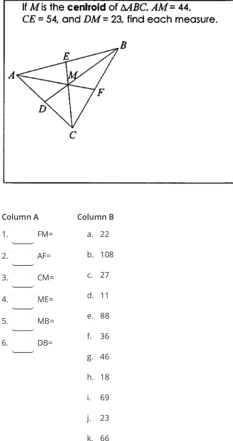 If M is the centroid of AABC, AM= 44,
CE = 54, and DM = 23, find each measure.
B
E
A
M
C
Column A
Column B
1.
FM=
а. 22
AF=
b. 108
3.
CM=
С.
27
d. 11
ME=
е. 88
MB=
f. 36
6.
DB=
g. 46
h. 18
i.
69
j. 23
k. 66
2.
4.
5.
