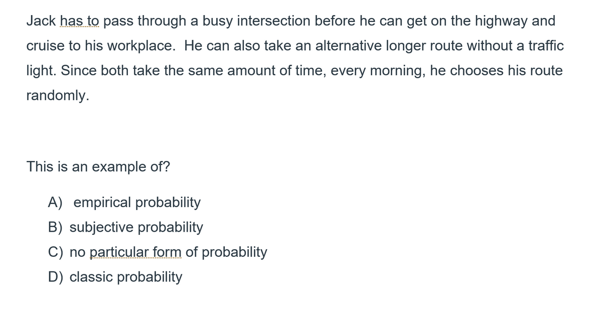 Jack has to pass through a busy intersection before he can get on the highway and
cruise to his workplace. He can also take an alternative longer route without a traffic
light. Since both take the same amount of time, every morning, he chooses his route
randomly.
This is an example of?
A) empirical probability
B) subjective probability
C) no particular form of probability
D) classic probability
