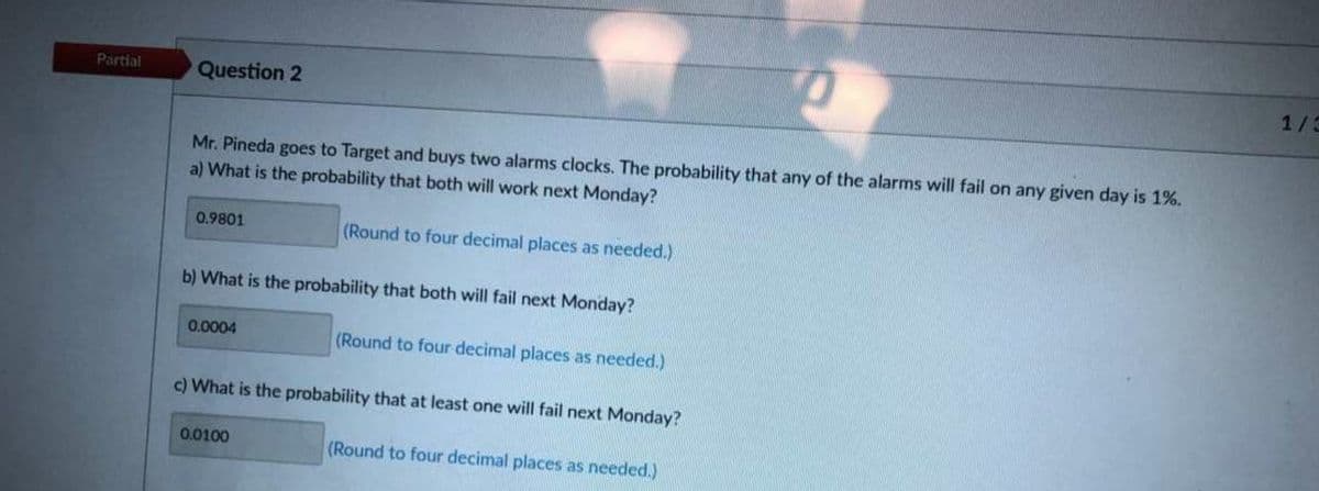 Partial
Question 2
1/3
Mr. Pineda goes to Target and buys two alarms clocks. The probability that any of the alarms will fail on any given day is 1%.
a) What is the probability that both will work next Monday?
0.9801
(Round to four decimal places as needed.)
b) What is the probability that both will fail next Monday?
0.0004
(Round to four decimal places as needed.)
c) What is the probability that at least one will fail next Monday?
0.0100
(Round to four decimal places as needed.)
