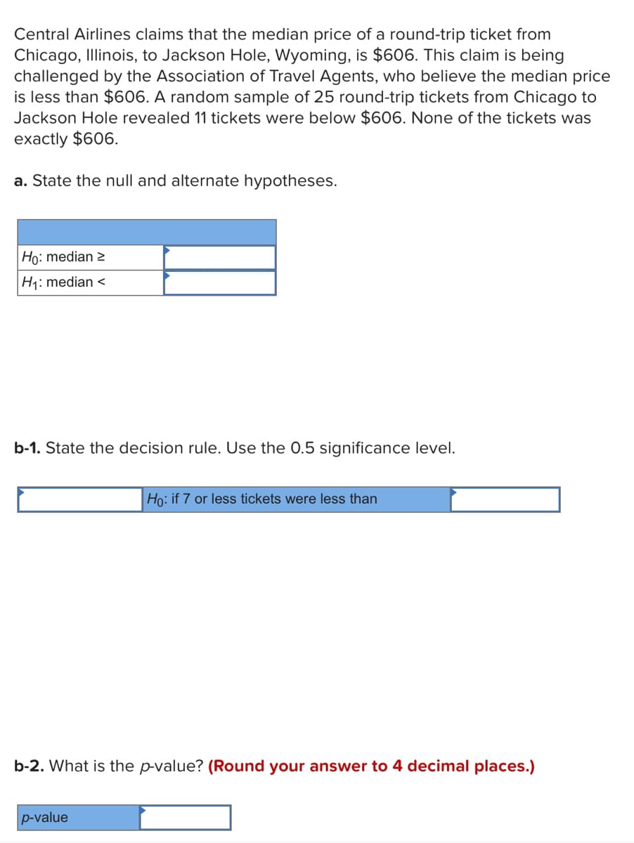 Central Airlines claims that the median price of a round-trip ticket from
Chicago, Illinois, to Jackson Hole, Wyoming, is $606. This claim is being
challenged by the Association of Travel Agents, who believe the median price
is less than $606. A random sample of 25 round-trip tickets from Chicago to
Jackson Hole revealed 11 tickets were below $606. None of the tickets was
exactly $606.
a. State the null and alternate hypotheses.
Họ: median 2
H1: median <
b-1. State the decision rule. Use the 0.5 significance level.
Họ: if 7 or less tickets were less than
b-2. What is the p-value? (Round your answer to 4 decimal places.)
p-value
