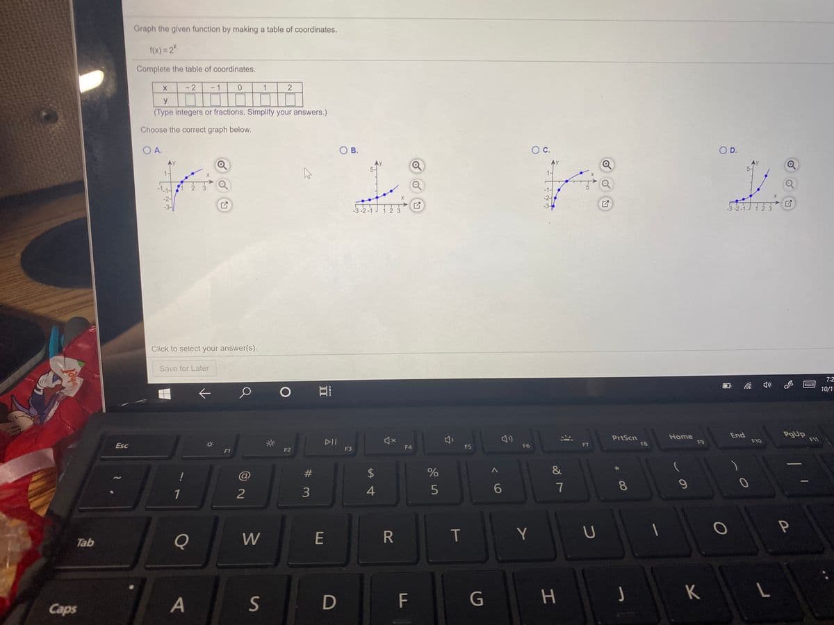 Graph the given function by making a table of coordinates.
1(x) = 2%
Complete the table of coordinates.
1
1
y
(Type integers or fractions. Simplify your answers.)
Choose the correct graph below.
O A.
O B.
Oc.
OD.
-1.14
2 3
-1-
-2-
-2-
-3 -2-1
-3-
-3 -2 -1
1 2 3
12 3
Click to select your answer(s).
Save for Later
7:2
10/1
PrtScn
F8
Home
F9
End
PgUp
F11
DII
F10
Esc
F4
F5
F6
F7
F1
F2
F3
#
$4
&
!
7
1
2
3
W
E
R
Y
Tab
S
F
G
H.
J
K
Caps
00
T
