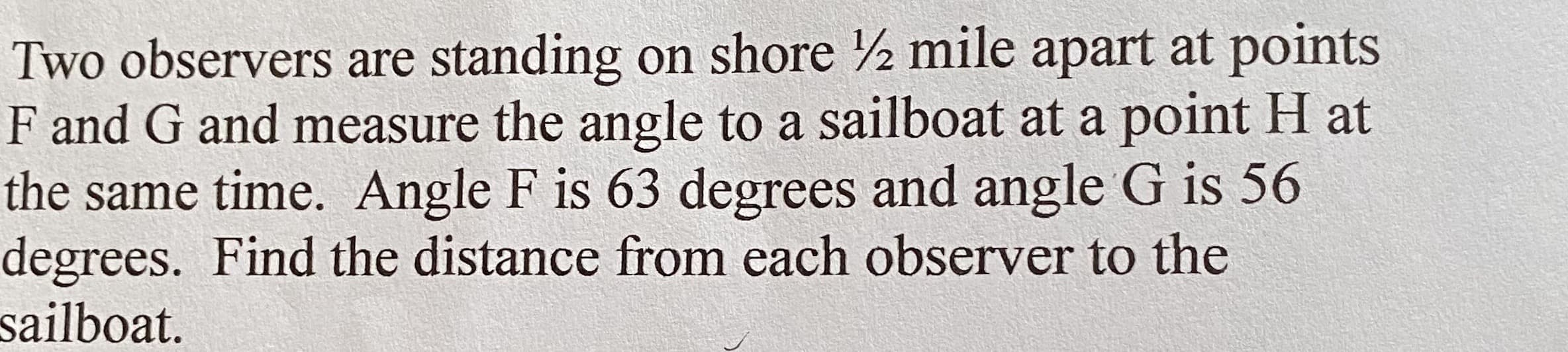 Two observers are standing on shore 2 mile apart at points
F and G and measure the angle to a sailboat at a point H at
the same time. Angle F is 63 degrees and angle G is 56
degrees. Find the distance from each observer to the
sailboat.
