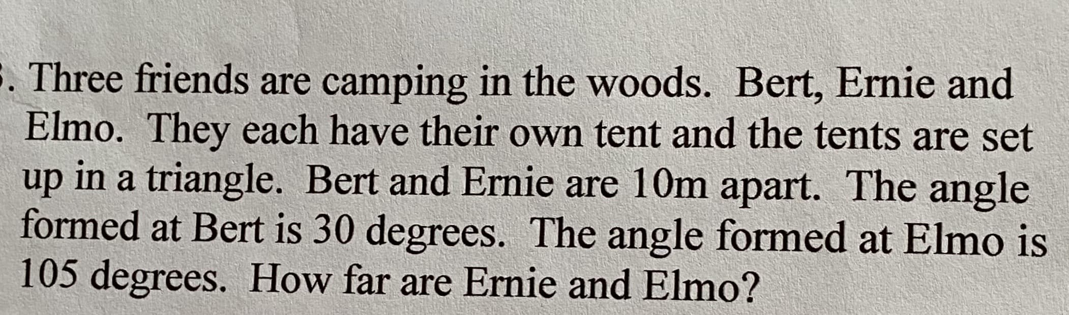 Three friends are camping in the woods. Bert, Ernie and
Elmo. They each have their own tent and the tents are set
up in a triangle. Bert and Ernie are 10m apart. The angle
formed at Bert is 30 degrees. The angle formed at Elmo is
105 degrees. How far are Ernie and Elmo?
