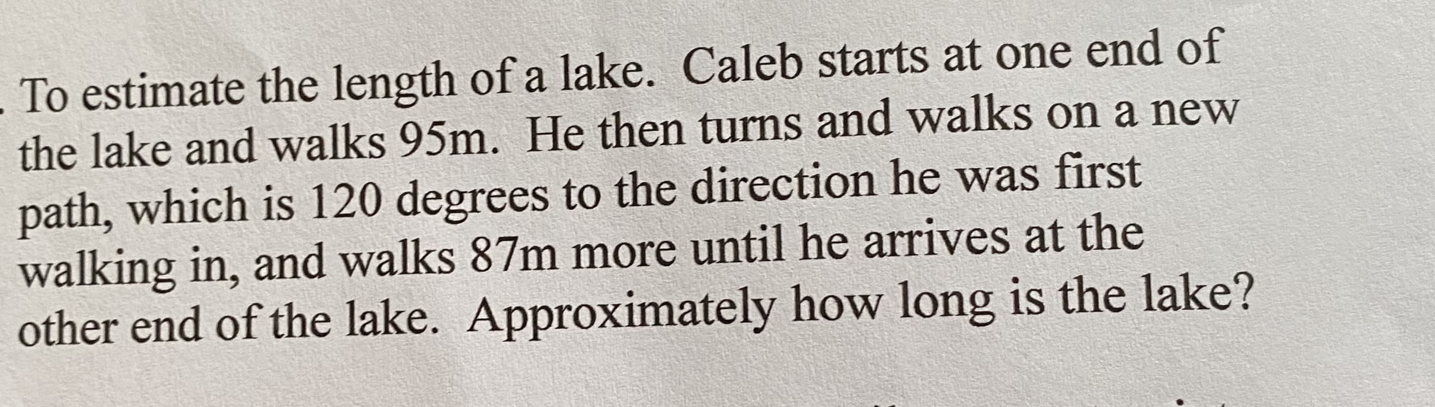 To estimate the length of a lake. Caleb starts at one end of
the lake and walks 95m. He then turns and walks on a new
path, which is 120 degrees to the direction he was first
walking in, and walks 87m more until he arrives at the
other end of the lake. Approximately how long is the lake?
