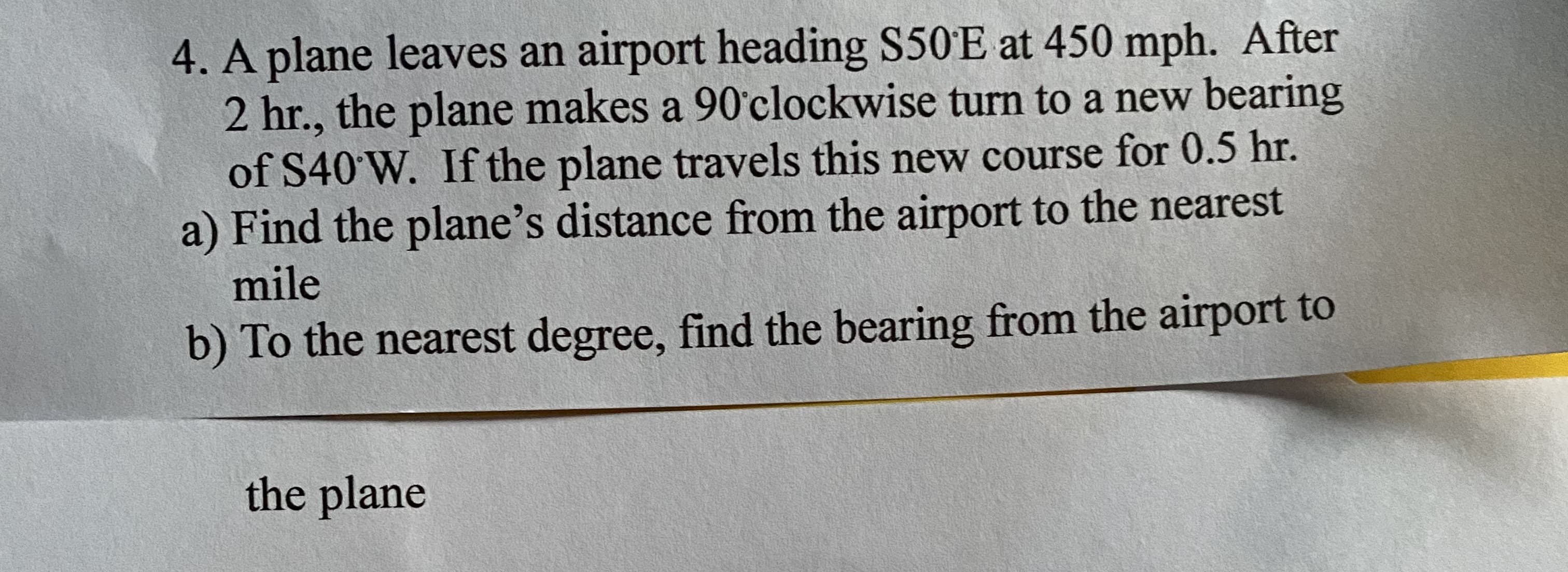 4. A plane leaves an airport heading S50'E at 450 mph. After
2 hr., the plane makes a 90'clockwise turn to a new bearing
of S40'W. If the plane travels this new course for 0.5 hr.
a) Find the plane's distance from the airport to the nearest
mile
b) To the nearest degree, find the bearing from the airport to
the plane
