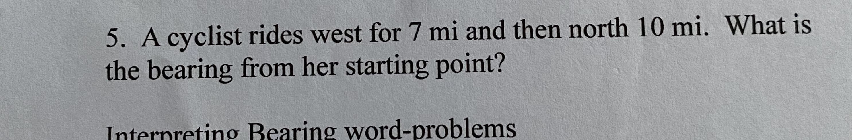 5. A cyclist rides west for 7 mi and then north 10 mi. What is
the bearing from her starting point?
