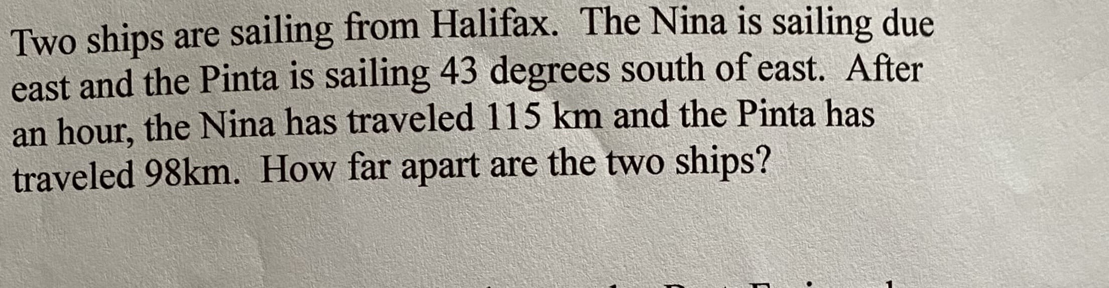 Two ships are sailing from Halifax. The Nina is sailing due
east and the Pinta is sailing 43 degrees south of east. After
an hour, the Nina has traveled 115 km and the Pinta has
traveled 98km. How far apart are the two ships?
