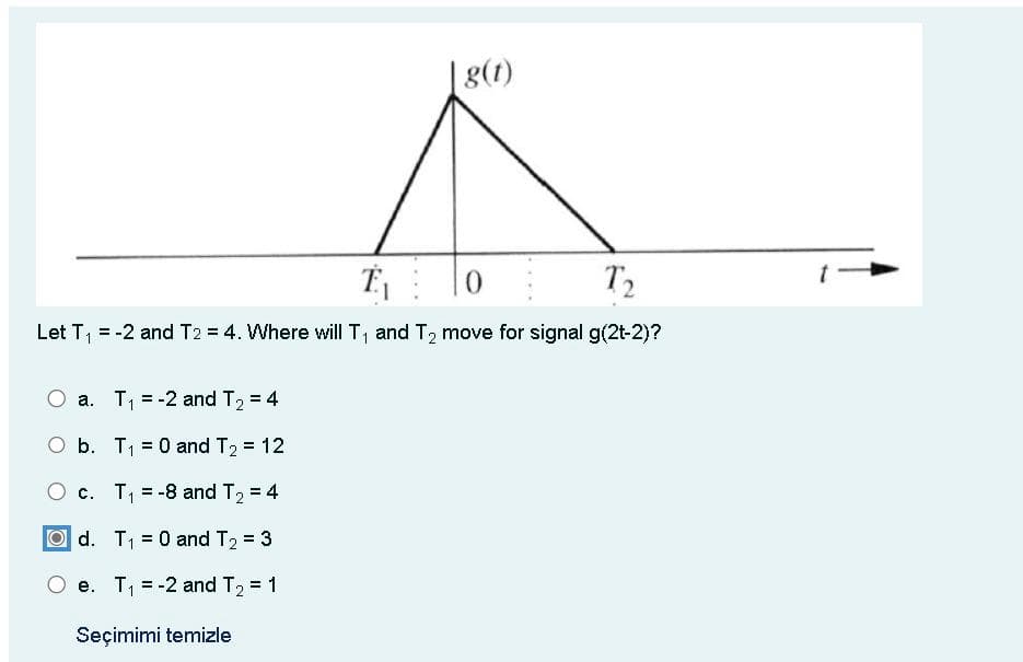 |g(t)
T₁
0
Τ2
Let T₁ = -2 and T2 = 4. Where will T1 and T2 move for signal g(2t-2)?
O a. T₁ = -2 and T₂ = 4
O b. T₁ = 0 and T₂ = 12
c. T₁ = -8 and T₂ = 4
d. T₁
= 0 and T₂ = 3
e. T₁ = -2 and T₂ = 1
Seçimimi temizle