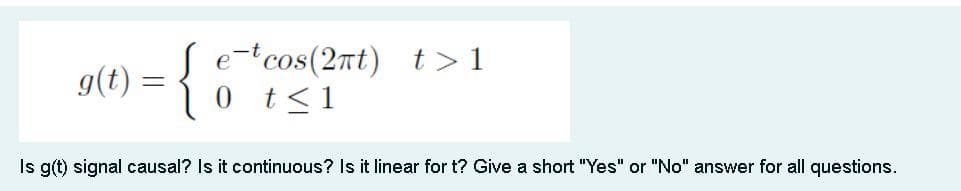 g(t)
= { 8
ecos(2t) t>1
0
t≤1
Is g(t) signal causal? Is it continuous? Is it linear for t? Give a short "Yes" or "No" answer for all questions.