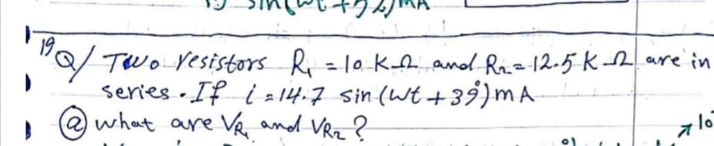"Q/ Two Vesistors R =10 Ke and Rie12.5 K are in
series - If i 2 14-7 sin (Wt +39)mA
what are Ve and VRz ?
19
a lo
