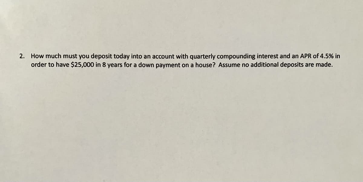 2. How much must you deposit today into an account with quarterly compounding interest and an APR of 4.5% in
order to have $25,000 in 8 years for a down payment on a house? Assume no additional deposits are made.