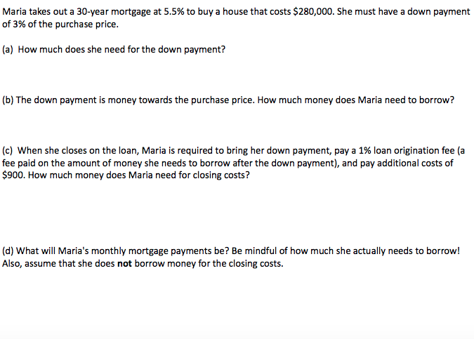 Maria takes out a 30-year mortgage at 5.5% to buy a house that costs $280,000. She must have a down payment
of 3% of the purchase price.
(a) How much does she need for the down payment?
(b) The down payment is money towards the purchase price. How much money does Maria need to borrow?
(c) When she closes on the loan, Maria is required to bring her down payment, pay a 1% loan origination fee (a
fee paid on the amount of money she needs to borrow after the down payment), and pay additional costs of
$900. How much money does Maria need for closing costs?
(d) What will Maria's monthly mortgage payments be? Be mindful of how much she actually needs to borrow!
Also, assume that she does not borrow money for the closing costs.