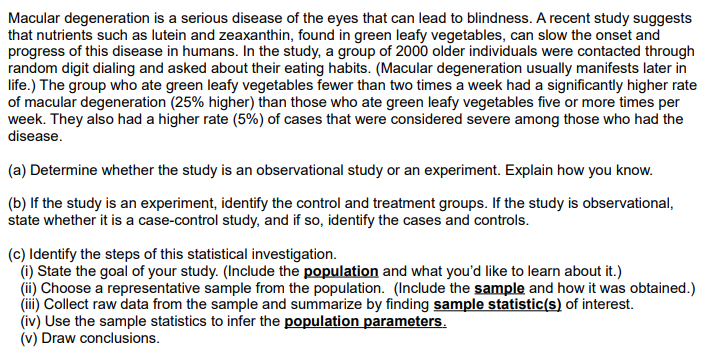 Macular degeneration is a serious disease of the eyes that can lead to blindness. A recent study suggests
that nutrients such as lutein and zeaxanthin, found in green leafy vegetables, can slow the onset and
progress of this disease in humans. In the study, a group of 2000 older individuals were contacted through
random digit dialing and asked about their eating habits. (Macular degeneration usually manifests later in
life.) The group who ate green leafy vegetables fewer than two times a week had a significantly higher rate
of macular degeneration (25% higher) than those who ate green leafy vegetables five or more times per
week. They also had a higher rate (5%) of cases that were considered severe among those who had the
disease.
(a) Determine whether the study is an observational study or an experiment. Explain how you know.
(b) If the study is an experiment, identify the control and treatment groups. If the study is observational,
state whether it is a case-control study, and if so, identify the cases and controls.
(c) Identify the steps of this statistical investigation.
(i) State the goal of your study. (Include the population and what you'd like to learn about it.)
(ii) Choose a representative sample from the population. (Include the sample and how it was obtained.)
(iii) Collect raw data from the sample and summarize by finding sample statistic(s) of interest.
(iv) Use the sample statistics to infer the population parameters.
(v) Draw conclusions.
