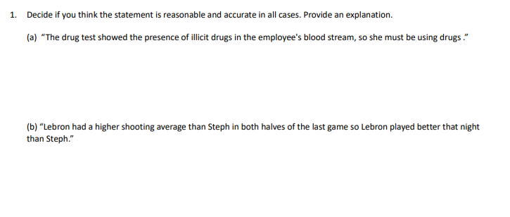 1. Decide if you think the statement is reasonable and accurate in all cases. Provide an explanation.
(a) "The drug test showed the presence of illicit drugs in the employee's blood stream, so she must be using drugs."
(b) "Lebron had a higher shooting average than Steph in both halves of the last game so Lebron played better that night
than Steph."