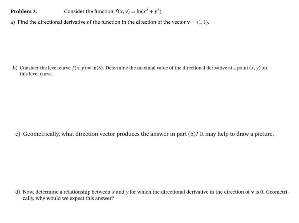 Problem 3.
Consider the function f(x, y) = In(x² + y?).
a) Find the directional derivative of the function in the direction of the vector v = (1, 1).
b) Consider the level curve f(x, y) = In(8). Determine the maximal value of the directional derivative at a point (x, y) on
this level curve.
c) Geometrically, what direction vector produces the answer in part (b)? It may help to draw a picture.
d) Now, determine a relationship between x and y for which the directional derivative in the direction of v is 0. Geometri-
cally, why would we expect this answer?
