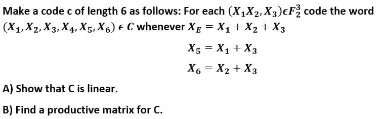 Make a code c of length 6 as follows: For each (X,X2, X3)eF code the word
(X1, X2, X3, X4, X5, X6) € C whenever Xg = X1 + X2 + X3
X; = X1 + X3
X6 = X2 + X3
A) Show that C is linear.
B) Find a productive matrix for C.
