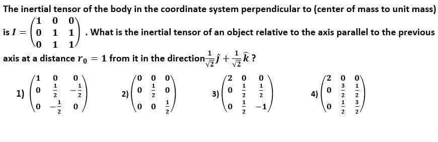 The inertial tensor of the body in the coordinate system perpendicular to (center of mass to unit mass)
(1
is I =0 1 1
. What is the inertial tensor of an object relative to the axis parallel to the previous
1
1.
axis at a distance ro = 1 from it in the directionĵ+k?
vo 0 0
2 0
'2 0 0V
1
1
1
3
1
1)
2)
3)
4)
2
2
2
2
2
2
1
3
2
2
2
