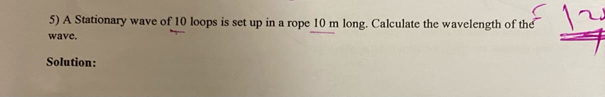 5) A Stationary wave of 10 loops is set up in a rope 10 m long. Calculate the wavelength of the
wave.
Solution:
