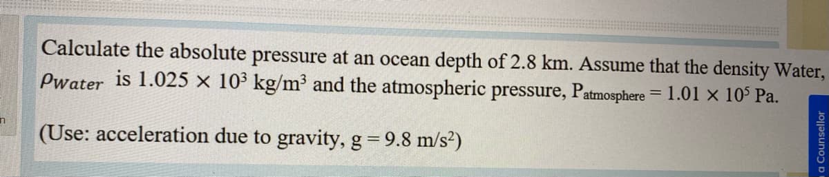 Calculate the absolute pressure at an ocean depth of 2.8 km. Assume that the density Water,
Pwater is 1.025 × 10³ kg/m³ and the atmospheric pressure, Patmosphere
1.01 x 105 Pa.
(Use: acceleration due to gravity, g= 9.8 m/s²)
ma Counsellor
