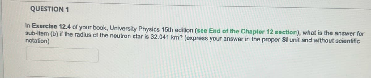 QUESTION 1
In Exercise 12.4 of your book, University Physics 15th edition (see End of the Chapter 12 section), what is the answer for
sub-item (b) if the radius of the neutron star is 32.041 km? (express your answer in the proper SI unit and without scientific
notation)
