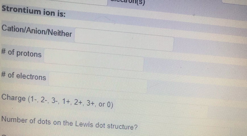 (s
Strontium ion is:
Cation/Anion/Neither
# of protons
# of electrons
Charge (1- 2-, 3-, 1+, 2+, 3+, or 0)
Number of dots on the Lewis dot structure?
