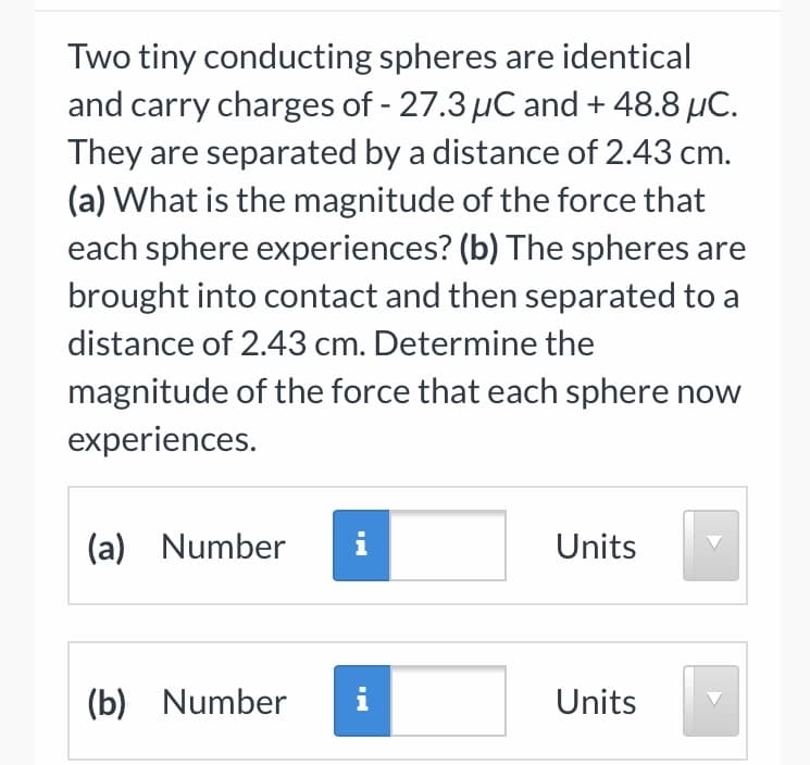 Two tiny conducting spheres are identical
and carry charges of - 27.3 µC and + 48.8 µC.
They are separated by a distance of 2.43 cm.
(a) What is the magnitude of the force that
each sphere experiences? (b) The spheres are
brought into contact and then separated to a
distance of 2.43 cm. Determine the
magnitude of the force that each sphere now
experiences.
(a) Number
i
Units
(b) Number
i
Units
