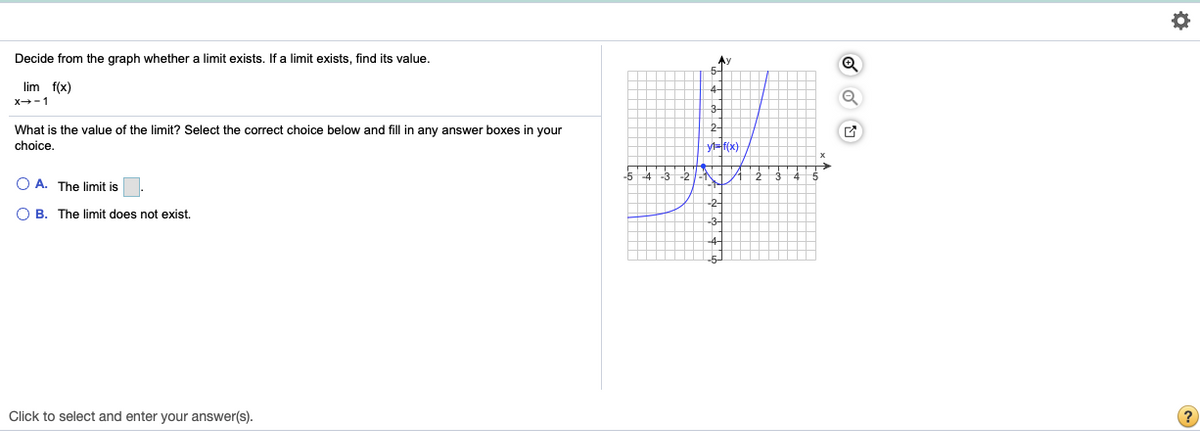 Decide from the graph whether a limit exists. If a limit exists, find its value.
lim f(x)
4-
X-1
3
What is the value of the limit? Select the correct choice below and fill in any answer boxes in your
2-
choice.
yl=f(x)
-2
O A. The limit is.
-2
O B. The limit does not exist.
Click to select and enter your answer(s).
(?
