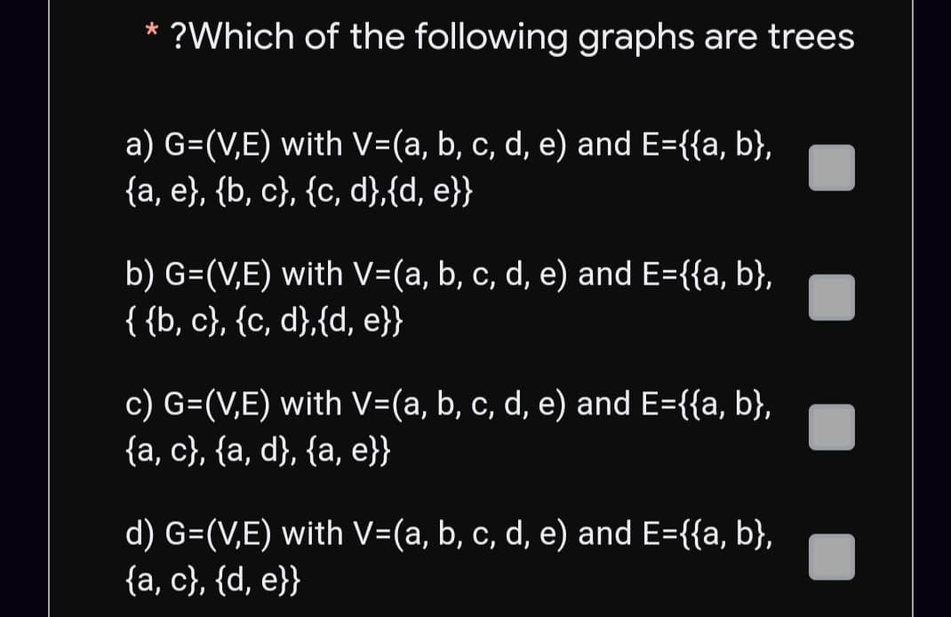 ?Which of the following graphs are trees
a) G=(V,E) with V=(a, b, c, d, e) and E={{a, b},
{a, e}, {b, c}, {c, d},{d, e}}
b) G=(V,E) with V=(a, b, c, d, e) and E={{a, b},
{{b, c}, {c, d},{d, e}}
c) G=(V,E) with V=(a, b, c, d, e) and E={{a, b},
{a, c}, {a, d}, {a, e}}
d) G=(V,E) with V=(a, b, c, d, e) and E={{a, b},
{a, c}, {d, e}}
