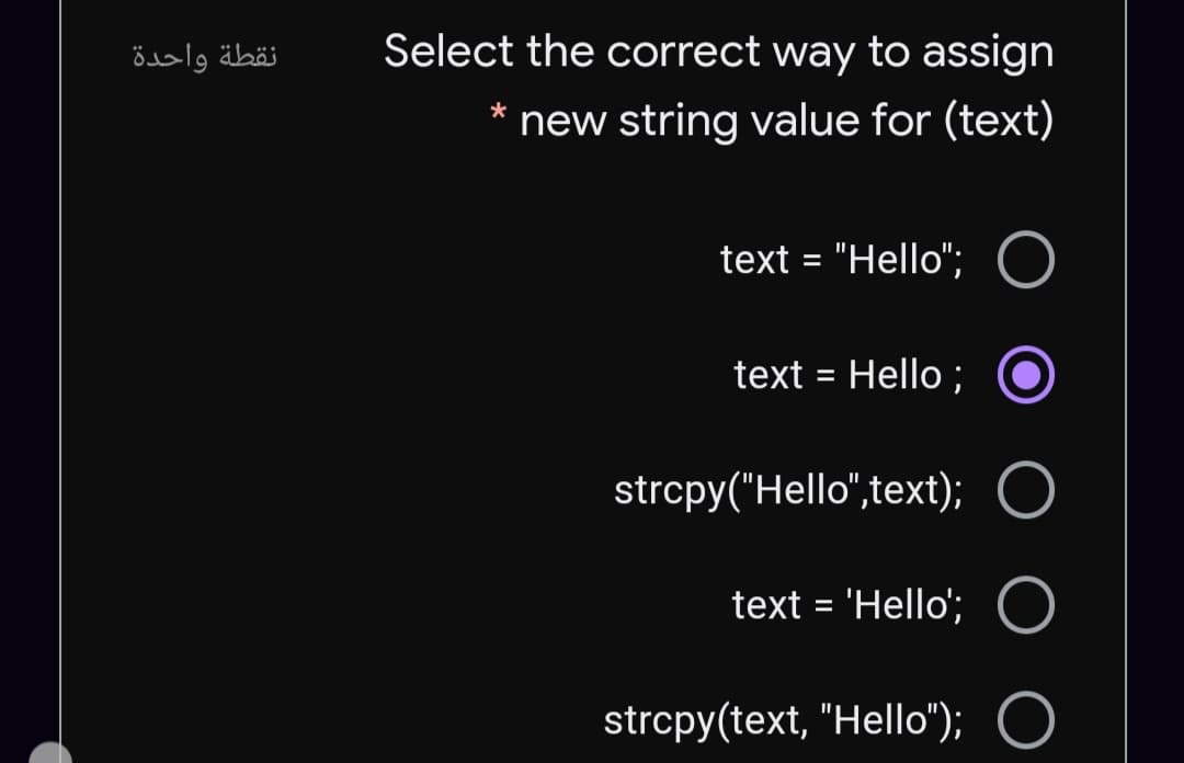 نقطة واحدة
Select the correct way to assign
new string value for (text)
text = "Hello";
text = Hello ;
%3D
strcpy("Hello",text);
text = 'Hello'; O
%D
strcpy(text, "Hello"); O
