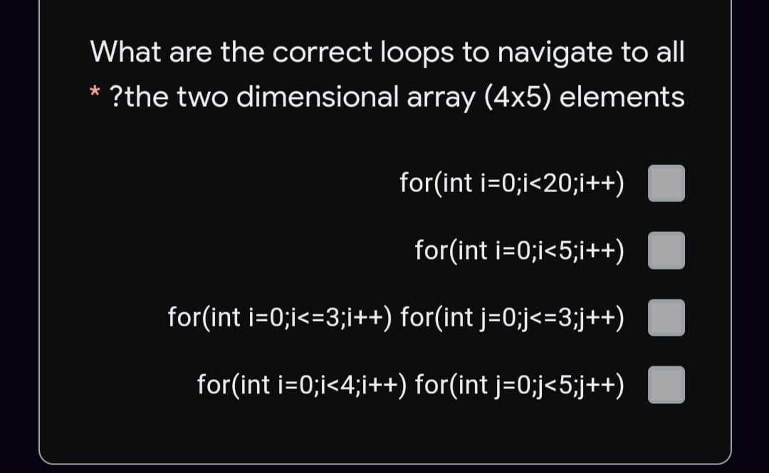 What are the correct loops to navigate to all
* ?the two dimensional array (4x5) elements
for(int i=0;i<20;i++)
for(int i=0;i<5;i++)
for(int i=0;i<=3;i++) for(int j=0;j<=3;j++)
for(int i=0;i<4;i++) for(int j=0;j<5;j++)
