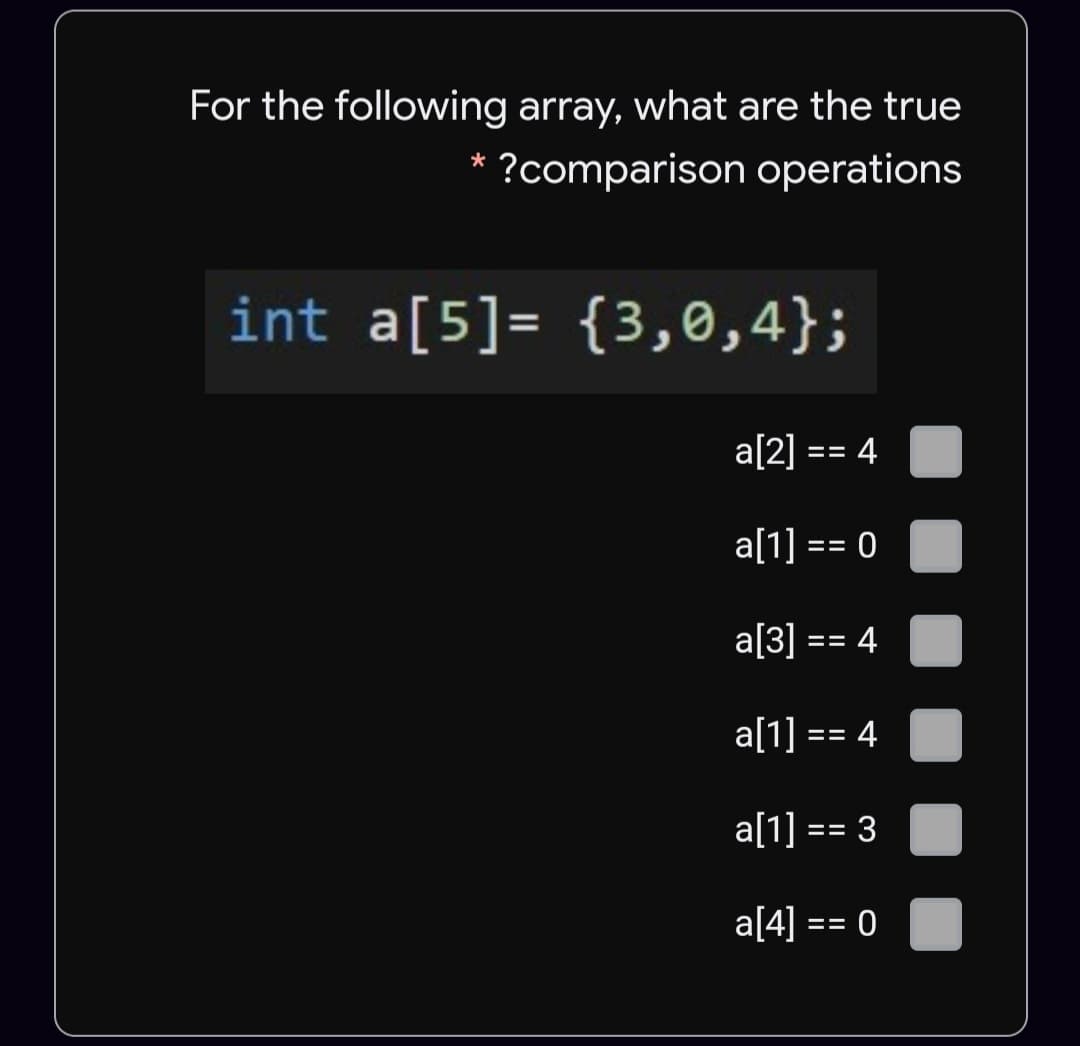 For the following array, what are the true
* ?comparison operations
int a[5]= {3,0,4};
a[2] == 4
a[1] == 0
a[3] == 4
a[1] == 4
a[1] == 3
a[4] == 0
