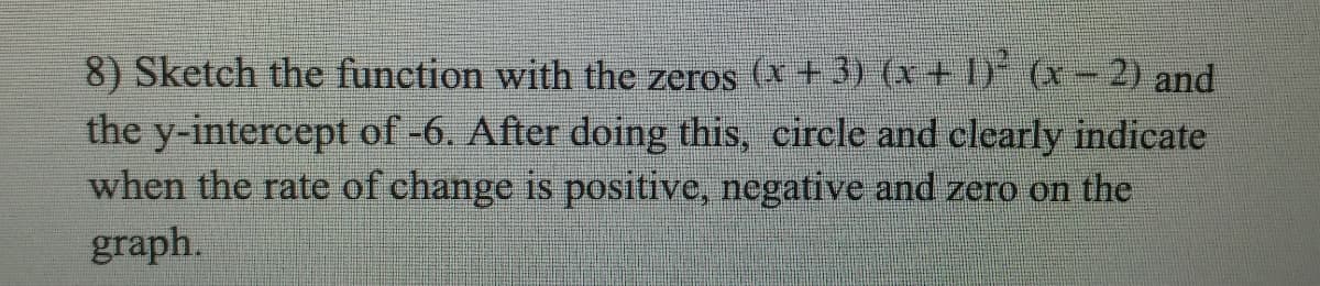 8) Sketch the function with the zeros (x +3) (x + 1) (x -2) and
the y-intercept of -6. After doing this, circle and clearly indicate
when the rate of change is positive, negative and zero on the
graph.
